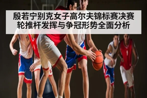殷若宁别克女子高尔夫锦标赛决赛轮推杆发挥与争冠形势全面分析 | kaiyun