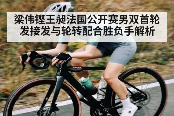 梁伟铿王昶法国公开赛男双首轮发接发与轮转配合胜负手解析 | kaiyun