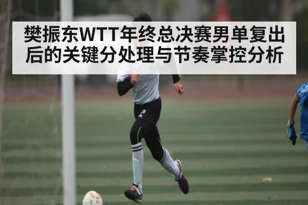 樊振东WTT年终总决赛男单复出后的关键分处理与节奏掌控分析 | kaiyun